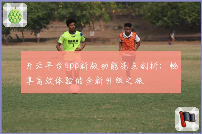 开云平台app新版功能亮点剖析：畅享高效体验的全新升级之旅