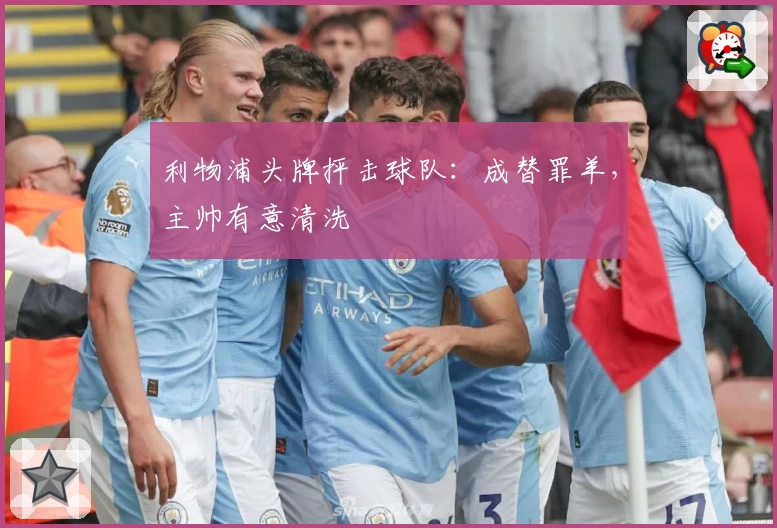 利物浦头牌抨击球队：成替罪羊，主帅有意清洗