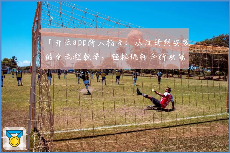 「开云app新人指南：从注册到安装的全流程教学，轻松玩转全新功能亮点」