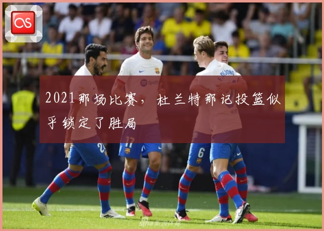 2021那场比赛，杜兰特那记投篮似乎锁定了胜局