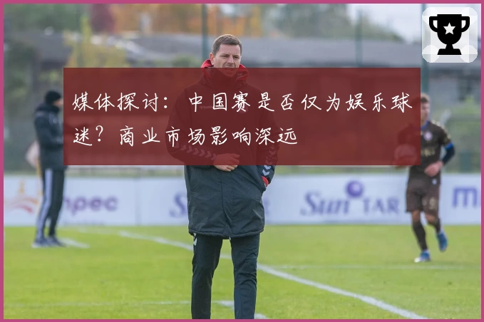 媒体探讨：中国赛是否仅为娱乐球迷？商业市场影响深远