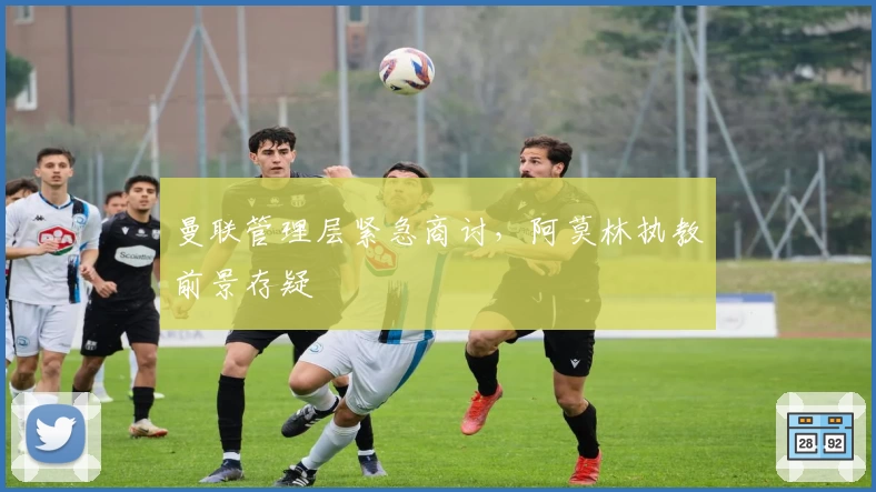 曼联管理层紧急商讨，阿莫林执教前景存疑