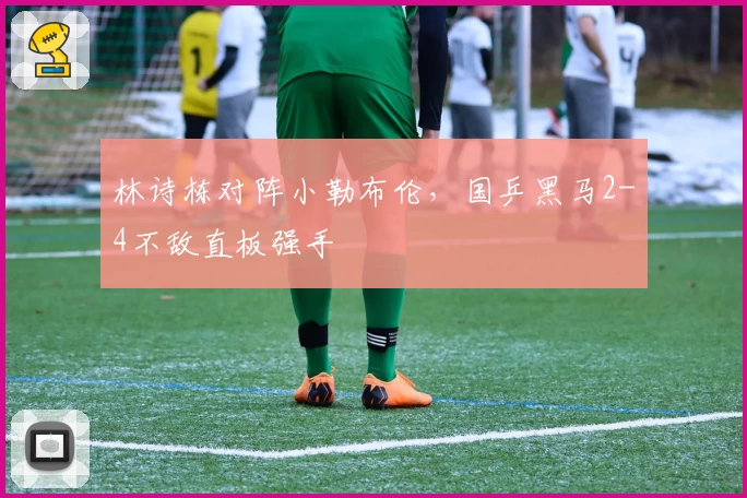 林诗栋对阵小勒布伦,国乒黑马2-4不敌直板强手