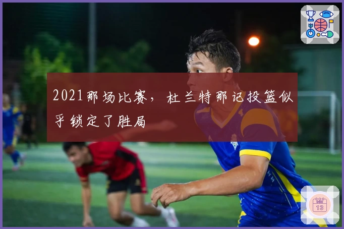 2021那场比赛，杜兰特那记投篮似乎锁定了胜局