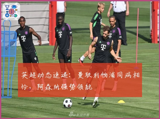 英超动态速递：曼联利物浦同病相怜，阿森纳强势领航