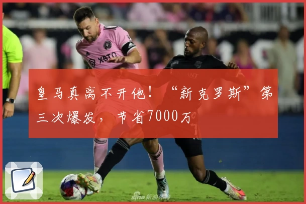 皇马真离不开他!“新克罗斯”第三次爆发,节省7000万