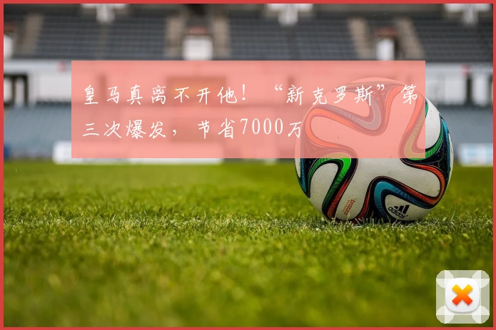 皇马真离不开他!“新克罗斯”第三次爆发,节省7000万