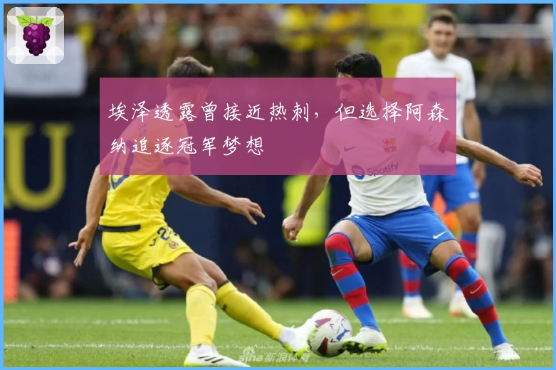 埃泽透露曾接近热刺，但选择阿森纳追逐冠军梦想